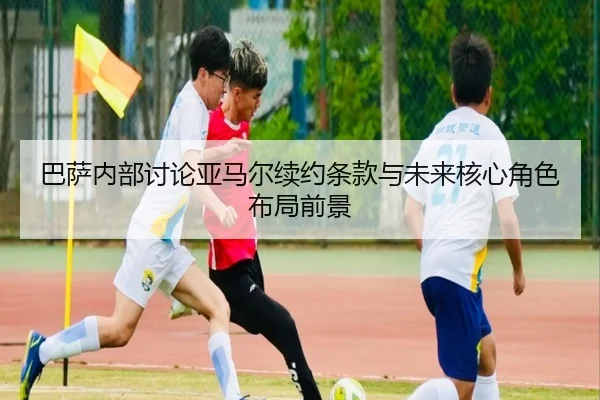 巴萨内部讨论亚马尔续约条款与未来核心角色布局前景