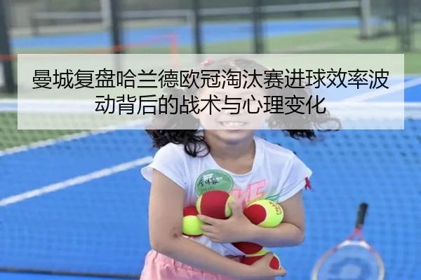 曼城复盘哈兰德欧冠淘汰赛进球效率波动背后的战术与心理变化