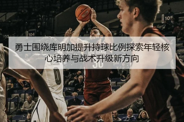 勇士围绕库明加提升持球比例探索年轻核心培养与战术升级新方向