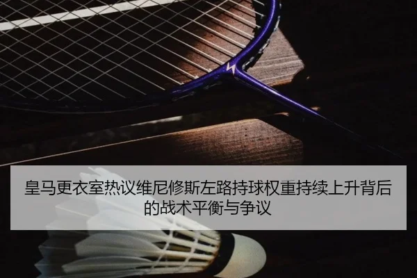 皇马更衣室热议维尼修斯左路持球权重持续上升背后的战术平衡与争议