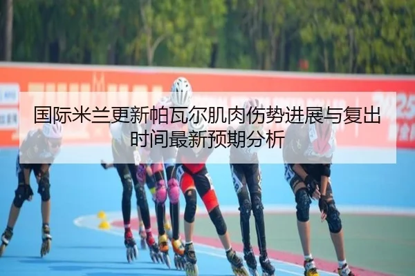 国际米兰更新帕瓦尔肌肉伤势进展与复出时间最新预期分析