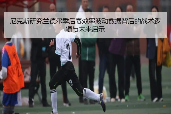 尼克斯研究兰德尔季后赛效率波动数据背后的战术逻辑与未来启示