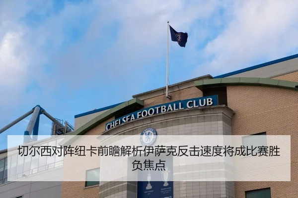切尔西对阵纽卡前瞻解析伊萨克反击速度将成比赛胜负焦点