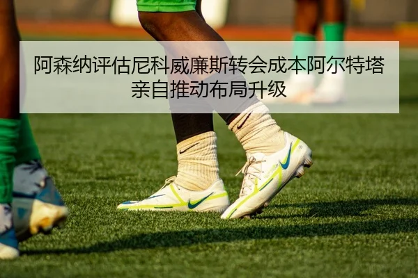 阿森纳评估尼科威廉斯转会成本阿尔特塔亲自推动布局升级