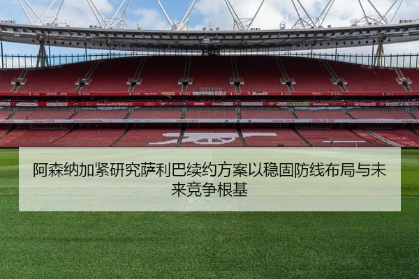 阿森纳加紧研究萨利巴续约方案以稳固防线布局与未来竞争根基